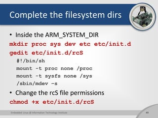 Complete the filesystem dirs
• Inside the ARM_SYSTEM_DIR
mkdir proc sys dev etc etc/init.d
gedit etc/init.d/rcS
#!/bin/sh
mount -t proc none /proc
mount -t sysfs none /sys
/sbin/mdev –s
• Change the rcS file permissions
chmod +x etc/init.d/rcS
49Embedded Linux @ Information Technology Institute
 