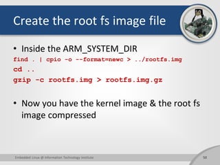 Create the root fs image file
• Inside the ARM_SYSTEM_DIR
find . | cpio -o --format=newc > ../rootfs.img
cd ..
gzip -c rootfs.img > rootfs.img.gz
• Now you have the kernel image & the root fs
image compressed
50Embedded Linux @ Information Technology Institute
 