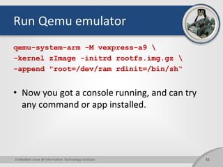 Run Qemu emulator
qemu-system-arm -M vexpress-a9 
-kernel zImage -initrd rootfs.img.gz 
-append "root=/dev/ram rdinit=/bin/sh“
• Now you got a console running, and can try
any command or app installed.
51Embedded Linux @ Information Technology Institute
 