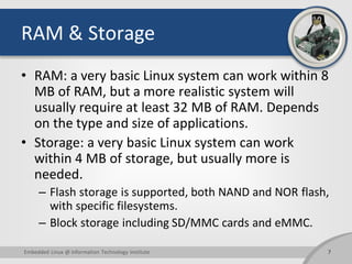 RAM & Storage
• RAM: a very basic Linux system can work within 8
MB of RAM, but a more realistic system will
usually require at least 32 MB of RAM. Depends
on the type and size of applications.
• Storage: a very basic Linux system can work
within 4 MB of storage, but usually more is
needed.
– Flash storage is supported, both NAND and NOR flash,
with specific filesystems.
– Block storage including SD/MMC cards and eMMC.
7Embedded Linux @ Information Technology Institute
 