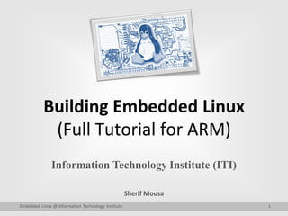 Building Embedded Linux
(Full Tutorial for ARM)
Information Technology Institute (ITI)
Sherif Mousa
Embedded Linux @ Information Technology Institute 1
 