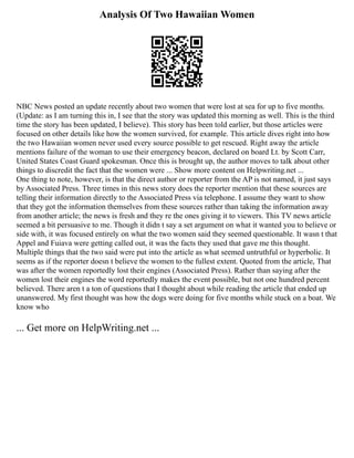 Analysis Of Two Hawaiian Women
NBC News posted an update recently about two women that were lost at sea for up to five months.
(Update: as I am turning this in, I see that the story was updated this morning as well. This is the third
time the story has been updated, I believe). This story has been told earlier, but those articles were
focused on other details like how the women survived, for example. This article dives right into how
the two Hawaiian women never used every source possible to get rescued. Right away the article
mentions failure of the woman to use their emergency beacon, declared on board Lt. by Scott Carr,
United States Coast Guard spokesman. Once this is brought up, the author moves to talk about other
things to discredit the fact that the women were ... Show more content on Helpwriting.net ...
One thing to note, however, is that the direct author or reporter from the AP is not named, it just says
by Associated Press. Three times in this news story does the reporter mention that these sources are
telling their information directly to the Associated Press via telephone. I assume they want to show
that they got the information themselves from these sources rather than taking the information away
from another article; the news is fresh and they re the ones giving it to viewers. This TV news article
seemed a bit persuasive to me. Though it didn t say a set argument on what it wanted you to believe or
side with, it was focused entirely on what the two women said they seemed questionable. It wasn t that
Appel and Fuiava were getting called out, it was the facts they used that gave me this thought.
Multiple things that the two said were put into the article as what seemed untruthful or hyperbolic. It
seems as if the reporter doesn t believe the women to the fullest extent. Quoted from the article, That
was after the women reportedly lost their engines (Associated Press). Rather than saying after the
women lost their engines the word reportedly makes the event possible, but not one hundred percent
believed. There aren t a ton of questions that I thought about while reading the article that ended up
unanswered. My first thought was how the dogs were doing for five months while stuck on a boat. We
know who
... Get more on HelpWriting.net ...
 