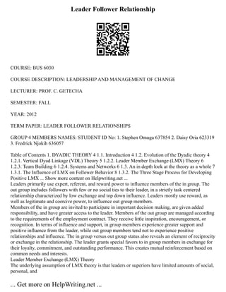 Leader Follower Relationship
COURSE: BUS 6030
COURSE DESCRIPTION: LEADERSHIP AND MANAGEMENT OF CHANGE
LECTURER: PROF. C. GETECHA
SEMESTER: FALL
YEAR: 2012
TERM PAPER: LEADER FOLLOWER RELATIONSHIPS
GROUP 4 MEMBERS NAMES: STUDENT ID No: 1. Stephen Omuga 637854 2. Daisy Oria 623319
3. Fredrick Njokih 636057
Table of Contents 1. DYADIC THEORY 4 1.1. Introduction 4 1.2. Evolution of the Dyadic theory 4
1.2.1. Vertical Dyad Linkage (VDL) Theory 5 1.2.2. Leader Member Exchange (LMX) Theory 6
1.2.3. Team Building 6 1.2.4. Systems and Networks 6 1.3. An in depth look at the theory as a whole 7
1.3.1. The Influence of LMX on Follower Behavior 8 1.3.2. The Three Stage Process for Developing
Positive LMX ... Show more content on Helpwriting.net ...
Leaders primarily use expert, referent, and reward power to influence members of the in group. The
out group includes followers with few or no social ties to their leader, in a strictly task centered
relationship characterized by low exchange and top down influence. Leaders mostly use reward, as
well as legitimate and coercive power, to influence out group members.
Members of the in group are invited to participate in important decision making, are given added
responsibility, and have greater access to the leader. Members of the out group are managed according
to the requirements of the employment contract. They receive little inspiration, encouragement, or
recognition. In terms of influence and support, in group members experience greater support and
positive influence from the leader, while out group members tend not to experience positive
relationships and influence. The in group versus out group status also reveals an element of reciprocity
or exchange in the relationship. The leader grants special favors to in group members in exchange for
their loyalty, commitment, and outstanding performance. This creates mutual reinforcement based on
common needs and interests.
Leader Member Exchange (LMX) Theory
The underlying assumption of LMX theory is that leaders or superiors have limited amounts of social,
personal, and
... Get more on HelpWriting.net ...
 