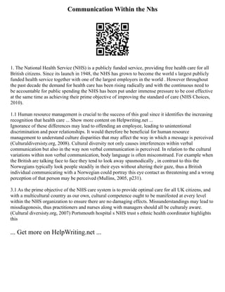 Communication Within the Nhs
1. The National Health Service (NHS) is a publicly funded service, providing free health care for all
British citizens. Since its launch in 1948, the NHS has grown to become the world s largest publicly
funded health service together with one of the largest employers in the world . However throughout
the past decade the demand for health care has been rising radically and with the continuous need to
be accountable for public spending the NHS has been put under immense pressure to be cost effective
at the same time as achieving their prime objective of improving the standard of care (NHS Choices,
2010).
1.1 Human resource management is crucial to the success of this goal since it identifies the increasing
recognition that health care ... Show more content on Helpwriting.net ...
Ignorance of these differences may lead to offending an employee, leading to unintentional
discrimination and poor relationships. It would therefore be beneficial for human resource
management to understand culture disparities that may affect the way in which a message is perceived
(Culturaldiversisty.org, 2008). Cultural diversity not only causes interferences within verbal
communication but also in the way non verbal communication is perceived. In relation to the cultural
variations within non verbal communication, body language is often misconstrued. For example when
the British are talking face to face they tend to look away spasmodically , in contrast to this the
Norwegians typically look people steadily in their eyes without altering their gaze, thus a British
individual communicating with a Norwegian could portray this eye contact as threatening and a wrong
perception of that person may be perceived (Mullins, 2005, p231).
3.1 As the prime objective of the NHS care system is to provide optimal care for all UK citizens, and
with a multicultural country as our own, cultural competence ought to be manifested at every level
within the NHS organization to ensure there are no damaging effects. Missunderstandings may lead to
missdiagonosis, thus practitioners and nurses along with managers should all be culturaly aware.
(Cultural diversisty.org, 2007) Portsmouth hospital s NHS trust s ethnic health coordinator highlights
this
... Get more on HelpWriting.net ...
 