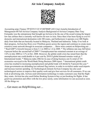 Air Asia Company Analysis
Accounting amp; Finance TP 023513 UC1F1007BMP (AF) Utari Asmelia Introduction of
Management 08 Fall AirAsia Company Analysis Background of AirAsia Company Dato Tony
Fernandez was the entrepreneur that brought up AirAsia to be the one of the award wining the largest
low fare airlines that is currently well known for now in Asia. Since then it has been flying to over 61
domestic and international destination with 108 routes, and furthermore it operates over 400 flights
daily from hubs that are basically located in Malaysia, Thailand and Indonesia. Today if we look at
their progress, AirAsia has flows over 55million guests across the region and continues to create more
extensive route network through its associate companies. ... Show more content on Helpwriting.net ...
* Real GDP % Growth forecast is from 5.1 in 2008 to 1.4 in 2009. * The inflation rate may fall below
4 percent before the second half of 2009 * Unemployment has remained constant at an average of
3.6% in July 2008 to 3.1% in Oct. 2008. However, the global credit crisis has raised fears that the
unemployment rate could double to 6 per cent by 2010 if global demand remains weak gt; *
International trends: * Malaysia ranks 20th for its ease of doing business out if a total of 181
economies surveyed in the World Bank Doing Business 2009 report. * International global credit
crisis has resulted in increasing unemployment and global trade will shrink by 9 percent this year *
Asian governments are defending less national flag carriers; in order to revitalize under used airports
and increase tourism spending. iii) Technological element AirAsia Company has also used
technological sectors to improve their quality work and give best services for all customers. If we can
look at advertising side, AirAsia used information technology to make customers easy find the flight
they wants. AirAsia has also used Online Booking System to buy or just booking for flights. It has
good way promotion and offers with the low price surely, some information we can accessed as soon.
All the things we
... Get more on HelpWriting.net ...
 
