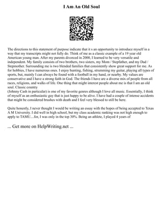 I Am An Old Soul
The directions to this statement of purpose indicate that it s an opportunity to introduce myself in a
way that my transcripts might not fully do. Think of me as a classic example of a 19 year old
American young man. After my parents divorced in 2000, I learned to be very versatile and
independent. My family consists of two brothers, two sisters, my Mom / Stepfather, and my Dad /
Stepmother. Surrounding me is two blended families that consistently show great support for me. As
for hobbies, I have numerous ones. I enjoy hunting, fishing, strumming my guitar, playing all types of
sports, but, mainly I can always be found with a football in my hand, or nearby. My values are
conservative and I have a strong faith in God. The friends I have are a diverse mix of people from all
races, religions, and walks of life. One thing that might interest people about me is that I am an old
soul. Classic country
(Johnny Cash in particular) is one of my favorite genres although I love all music. Essentially, I think
of myself as an enthusiastic guy that is just happy to be alive. I have had a couple of intense accidents
that might be considered brushes with death and I feel very blessed to still be here.
Quite honestly, I never thought I would be writing an essay with the hopes of being accepted to Texas
A M University. I did well in high school, but my class academic ranking was not high enough to
apply to TAMU....for, I was only in the top 30%. Being an athlete, I played 4 years of
... Get more on HelpWriting.net ...
 