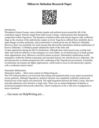 Milosevic Slobodan Research Paper
Introduction
Throughout Eastern Europe, many ordinary people took political action around the fall of the
communist regime. Protests ranged from small events to large, violent protests that changed the
composition within Yugoslavia. The dynamics of political elites and citizens began to take a different
shape as the structure of the authoritarian regime evolved. Yugoslavia suffered from instability due to
rapid changes socially, politically, and economically in which paved way for Milosevic Slobodan.
However, there was essentially two main reasons that allowed the nationalistic Serbian mobilization of
Kosovo Albanians: 1) Ordinary people adopted the ideals of the elites and
2) open opportunity during the fall of communism. Although these main reasons may overlap each
other, they both are definitive in the emergence of a new leader. As revolutions prove to break ground
when opportunities arise, Milosevic seized his chance at power. Nationalistic mobilization would
monopolize within the Serbian community and reawaken historic ties with the Kosovo Albanians. The
anti bureaucratic revolution progressed at the weakening of the Yugoslavian government. Essentially,
revolutionary movements are highly opportunistic, which tends to occur in non democratic regimes
with a weakened central control.
Nationalist Mobilization
Nationalist studies ... Show more content on Helpwriting.net ...
The CPY held precedence over local and state rulings and regulated nearly every aspect (economical,
social, political). Although Yugoslavia s political structure was completely redefined, cultural and
historical ties of the region were dismissed. The rapid integration between the Serbs, Croats, Slovenes
and other ethnicities were forced to a single state. There was no acknowledgement of identity or
territorial boundaries between the ethnicities, which would prove to be a vital error of judgement in
terms of political
... Get more on HelpWriting.net ...
 
