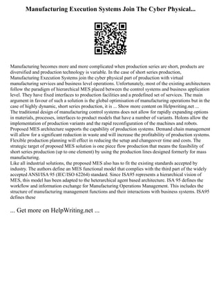 Manufacturing Execution Systems Join The Cyber Physical...
Manufacturing becomes more and more complicated when production series are short, products are
diversified and production technology is variable. In the case of short series production,
Manufacturing Execution Systems join the cyber physical part of production with virtual
manufacturing services and business level operations. Unfortunately, most of the existing architectures
follow the paradigm of hierarchical MES placed between the control systems and business application
level. They have fixed interfaces to production facilities and a predefined set of services. The main
argument in favour of such a solution is the global optimisation of manufacturing operations but in the
case of highly dynamic, short series production, it is ... Show more content on Helpwriting.net ...
The traditional design of manufacturing control systems does not allow for rapidly expanding options
in materials, processes, interfaces to product models that have a number of variants. Holons allow the
implementation of production variants and the rapid reconfiguration of the machines and robots.
Proposed MES architecture supports the capability of production systems. Demand chain management
will allow for a significant reduction in waste and will increase the profitability of production systems.
Flexible production planning will effect in reducing the setup and changeover time and costs. The
strategic target of proposed MES solution is one piece flow production that means the feasibility of
short series production (up to one element) by using the production lines designed formerly for mass
manufacturing.
Like all industrial solutions, the proposed MES also has to fit the existing standards accepted by
industry. The authors define an MES functional model that complies with the third part of the widely
accepted ANSI/ISA 95 (IEC/ISO 62264) standard. Since ISA95 represents a hierarchical vision of
MES, this model has been adapted to the heterarchical agent based architecture. ISA 95 defines the
workflow and information exchange for Manufacturing Operations Management. This includes the
structure of manufacturing management functions and their interactions with business systems. ISA95
defines these
... Get more on HelpWriting.net ...
 
