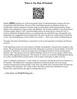 What Is The Role Of Kabuki
Kabuki (歌舞伎) presents one of the most popular forms of traditional theatre in Japan with roots
tracing back to the Edo Period. The root of the word kabuki presents its definition clearly as it
contains three Chinese characters: ka means song, bu means dance and ki means prostitute. Hence
kabuki is the combination of music, dance and dialogues. The inventor of kabuki is one of the dancers
of Shinto temple, Okuni in 1603. Therefore kabuki used to be acted only by women till 1629. It
involves elaborately designed costumes, eye catching make up, outlandish wigs, and arguably most
importantly, the exaggerated actions performed by the actors. Its plots are usually based on historical
events, warm hearted dramas, moral conflicts, love stories, ... Show more content on Helpwriting.net
...
Nowadays this form of performance is spread all over the world especially in European and Western
countries.
In the beginning women were active players of kabuki, but gradually it caused moral corruption in the
theatre. The government prevented women from taking part as actresses to elevate kabuki`s level from
sensuality to spirituality. As the result young men were replaced instead of women for playing the
feminine roles. This group of men was titled as Wakashu. However it was not a proper solution since
homosexuality appeared among actors. This absence of women was occurred in Shakespearian dramas
too as they considered them socially inferior with no right to participate in public activities.
James. R. Brandon and Samuel .L. Leiter stated: It is commonly said that the chief aim of kabuki is to
be beautiful . The kabuki term`s homonym, kabukimono means the people who wore strange
costumes and passed the streets proudly, in the same way kabuki actors used odd cloths and make ups
according to their characters. The variety of their odd cloths caused many difficulties for actors
because they could not leave the stage to exchange dresses for
... Get more on HelpWriting.net ...
 