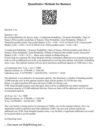 Quantitative Methods for Business
Question 1 (a)
Question 1 (b)
Revised probabilities for Survey study: | Conditional Probability | | Posterior Probability | State of
Nature | P(Favourable result|State of Nature) | Prior Probability | Joint Probability | P(State of
Nature|Favourable result) | Successful Market | 0.70 | × 0.50 | = 0.35 | 0.350.45=0.78 | Unsuccessful
Market | 0.20 | × 0.50 | = 0.10 | 0.100.45=0.22 | P(Favourable result) = | 0.45 | 1.00 |
| Conditional Probability | | Posterior Probability | State of Nature | P(Unfavourable result |State of
Nature) | Prior Probability | Joint Probability | P(State of Nature|Unfavourable result) | Successful
Market | 0.30 | × 0.50 | = 0.15 | ... Show more content on Helpwriting.net ...
If more beds are acquired, Mt. Sinai Hospital will have immediate additional cost of purchasing more
beds as well as additional cost in the x ray department as serving more patients will results in handling
more x rays. This optimal solution will use up its maximum unutilized capacity of 7,000 more x rays.
(c) Laboratory tests: 3.1m + 2.6s ≤ 15000
Optimal solution: m= 2790.909, s= 2104.545
Laboratory tests: 3.1(2790.909) + 2.6(2104.545) = 14123.63 ≈ 14124
The laboratory is not utilized to its maximum capacity. The laboratory is capable of handling another
15,000 tests per year. In this optimal solution, there will be another 14,124 lab tests only.
Hence, it is able to perform 876 more lab tests (15,000 14,124) per year.
If Mt. Sinai Hospital acquires more lab space, there will be no additional cost until it reached its
maximum capacity of 15,000 additional lab tests. However, there will be additional cost if it exceeds
its maximum capacity.
(d) X ray: 1m + 2s ≤ 7000
Optimal solution: m= 2790.909, s= 2104.545
X ray: 1(2790.909) + 2(2104.545) = 7000
The x ray facility is being used to its maximum of 7,000 x rays in this optimal solution. The x ray
department could not perform more than additional 7,000 x rays per year without significant
additional cost. If Mt. Sinai Hospital acquires more x ray facilities, a significant additional cost would
be incurred which is not favourable.
(e) Operating room:
... Get more on HelpWriting.net ...
 
