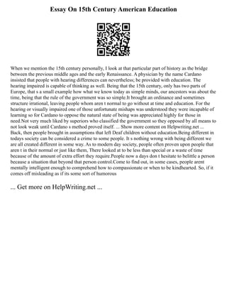 Essay On 15th Century American Education
When we mention the 15th century personally, I look at that particular part of history as the bridge
between the previous middle ages and the early Renaissance. A physician by the name Cardano
insisted that people with hearing differences can nevertheless; be provided with education. The
hearing impaired is capable of thinking as well. Being that the 15th century, only has two parts of
Europe, that s a small example how what we know today as simple minds, our ancestors was about the
time, being that the rule of the government was so simple.It brought an ordinance and sometimes
structure irrational, leaving people whom aren t normal to go without at time and education. For the
hearing or visually impaired one of those unfortunate mishaps was understood they were incapable of
learning so for Cardano to oppose the natural state of being was appreciated highly for those in
need.Not very much liked by superiors who classified the government so they opposed by all means to
not look weak until Cardano s method proved itself. ... Show more content on Helpwriting.net ...
Back, then people brought in assumptions that left Deaf children without education.Being different in
todays society can be considered a crime to some people. It s nothing wrong with being different we
are all created different in some way. As to modern day society, people often proven upon people that
aren t in their normal or just like them, There looked at to be less than special or a waste of time
because of the amount of extra effort they require.People now a days don t hesitate to belittle a person
because a situation that beyond that person control.Come to find out, in some cases, people arent
mentally intelligent enough to comprehend how to compassionate or when to be kindhearted. So, if it
comes off misleading as if its some sort of humorous
... Get more on HelpWriting.net ...
 