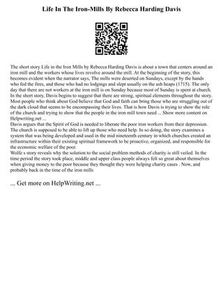 Life In The Iron-Mills By Rebecca Harding Davis
The short story Life in the Iron Mills by Rebecca Harding Davis is about a town that centers around an
iron mill and the workers whose lives revolve around the mill. At the beginning of the story, this
becomes evident when the narrator says, The mills were deserted on Sundays, except by the hands
who fed the fires, and those who had no lodgings and slept usually on the ash heaps (1715). The only
day that there are not workers at the iron mill is on Sunday because most of Sunday is spent at church.
In the short story, Davis begins to suggest that there are strong, spiritual elements throughout the story.
Most people who think about God believe that God and faith can bring those who are struggling out of
the dark cloud that seems to be encompassing their lives. That is how Davis is trying to show the role
of the church and trying to show that the people in the iron mill town need ... Show more content on
Helpwriting.net ...
Davis argues that the Spirit of God is needed to liberate the poor iron workers from their depression.
The church is supposed to be able to lift up those who need help. In so doing, the story examines a
system that was being developed and used in the mid nineteenth century in which churches created an
infrastructure within their existing spiritual framework to be proactive, organized, and responsible for
the economic welfare of the poor.
Wolfe s story reveals why the solution to the social problem methods of charity is still veiled. In the
time period the story took place, middle and upper class people always felt so great about themselves
when giving money to the poor because they thought they were helping charity cases . Now, and
probably back in the time of the iron mills
... Get more on HelpWriting.net ...
 
