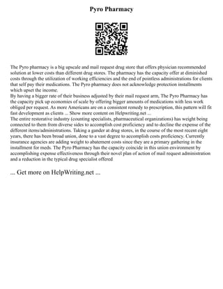 Pyro Pharmacy
The Pyro pharmacy is a big upscale and mail request drug store that offers physician recommended
solution at lower costs than different drug stores. The pharmacy has the capacity offer at diminished
costs through the utilization of working efficiencies and the end of pointless administrations for clients
that self pay their medications. The Pyro pharmacy does not acknowledge protection installments
which upset the income.
By having a bigger rate of their business adjusted by their mail request arm, The Pyro Pharmacy has
the capacity pick up economies of scale by offering bigger amounts of medications with less work
obliged per request. As more Americans are on a consistent remedy to prescription, this pattern will fit
fast development as clients ... Show more content on Helpwriting.net ...
The entire restorative industry (counting specialists, pharmaceutical organizations) has weight being
connected to them from diverse sides to accomplish cost proficiency and to decline the expense of the
different items/administrations. Taking a gander at drug stores, in the course of the most recent eight
years, there has been broad union, done to a vast degree to accomplish costs proficiency. Currently
insurance agencies are adding weight to abatement costs since they are a primary gathering in the
installment for meds. The Pyro Pharmacy has the capacity coincide in this union environment by
accomplishing expense effectiveness through their novel plan of action of mail request administration
and a reduction in the typical drug specialist offered
... Get more on HelpWriting.net ...
 
