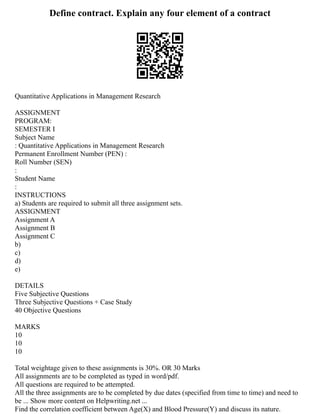 Define contract. Explain any four element of a contract
Quantitative Applications in Management Research
ASSIGNMENT
PROGRAM:
SEMESTER I
Subject Name
: Quantitative Applications in Management Research
Permanent Enrollment Number (PEN) :
Roll Number (SEN)
:
Student Name
:
INSTRUCTIONS
a) Students are required to submit all three assignment sets.
ASSIGNMENT
Assignment A
Assignment B
Assignment C
b)
c)
d)
e)
DETAILS
Five Subjective Questions
Three Subjective Questions + Case Study
40 Objective Questions
MARKS
10
10
10
Total weightage given to these assignments is 30%. OR 30 Marks
All assignments are to be completed as typed in word/pdf.
All questions are required to be attempted.
All the three assignments are to be completed by due dates (specified from time to time) and need to
be ... Show more content on Helpwriting.net ...
Find the correlation coefficient between Age(X) and Blood Pressure(Y) and discuss its nature.
 