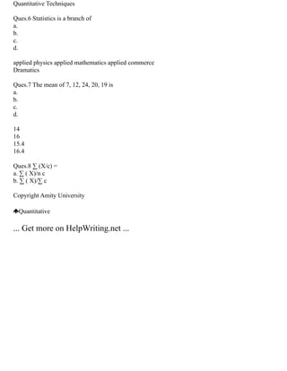 Quantitative Techniques
Ques.6 Statistics is a branch of
a.
b.
c.
d.
applied physics applied mathematics applied commerce
Dramatics
Ques.7 The mean of 7, 12, 24, 20, 19 is
a.
b.
c.
d.
14
16
15.4
16.4
Ques.8 ∑ (X/c) =
a. ∑ ( X)/n c
b. ∑ ( X)/∑ c
Copyright Amity University
Quantitative
... Get more on HelpWriting.net ...
 