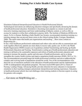 Training For A Safer Health Care System
Simulation Enhanced Interprofessional Education in Health Professional Schools
Technological innovations are influencing education strategies and specifically advancing the domain
of health professional education. Simulation is becoming more popular as a means to provide
innovative learning experiences and foster understanding of didactic content, as well as offer an
avenue for students to refine their collaborative practice skills. The Institute of Medicine (IOM) in its
report, To Err is Human: Building a Safer Health Care System, recommended simulation training as a
teaching strategy that can prevent future errors in the clinical setting (Kohn, Corrigan, Donaldson,
2000). The report states that health care organizations and teaching ... Show more content on
Helpwriting.net ...
In fact, when healthcare professionals understand each others roles and are able to communicate and
work together effectively, patients are more likely to receive safe, quality care. In 2013, the World
Health Organization (WHO) issued a set of guidelines entitled Transforming and Scaling up Health
Professionals Education and Training. Transformative scaling up of health professionals education and
training is defined as the sustainable expansion and reform of health professionals education and
training to increase the quantity, quality and relevance of health professionals, and in so doing
strengthen the country health systems and improve population health outcomes (WHO, 2013, p. 11).
The recommendations presented target the health professional workforce and aim at addressing the
complex and evolving needs of populations around the world. Two of the recommendations were
about the use of simulation methods in the education of health professionals and the implementation
of IPE in undergraduate and graduate programs. The more recent IOM report (2011), Future of
Nursing: Leading Change, Advancing Health, provides direction for nurse educators to incorporate
simulation in their teaching strategies and promote interprofessional learning experiences. Educators
in health professional schools face real challenges when training students to become experts in caring
for patients with complex
... Get more on HelpWriting.net ...
 