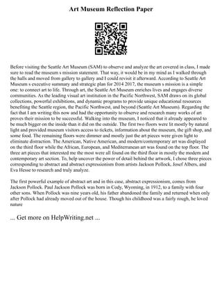 Art Museum Reflection Paper
Before visiting the Seattle Art Museum (SAM) to observe and analyze the art covered in class, I made
sure to read the museum s mission statement. That way, it would be in my mind as I walked through
the halls and moved from gallery to gallery and I could revisit it afterward. According to Seattle Art
Museum s executive summary and strategic plan for 2014 2017, the museum s mission is a simple
one: to connect art to life. Through art, the Seattle Art Museum enriches lives and engages diverse
communities. As the leading visual art institution in the Pacific Northwest, SAM draws on its global
collections, powerful exhibitions, and dynamic programs to provide unique educational resources
benefiting the Seattle region, the Pacific Northwest, and beyond (Seattle Art Museum). Regarding the
fact that I am writing this now and had the opportunity to observe and research many works of art
proves their mission to be successful. Walking into the museum, I noticed that it already appeared to
be much bigger on the inside than it did on the outside. The first two floors were lit mostly by natural
light and provided museum visitors access to tickets, information about the museum, the gift shop, and
some food. The remaining floors were dimmer and mostly just the art pieces were given light to
eliminate distraction. The American, Native American, and modern/contemporary art was displayed
on the third floor while the African, European, and Mediterranean art was found on the top floor. The
three art pieces that interested me the most were all found on the third floor in mostly the modern and
contemporary art section. To, help uncover the power of detail behind the artwork, I chose three pieces
corresponding to abstract and abstract expressionism from artists Jackson Pollock, Josef Albers, and
Eva Hesse to research and truly analyze.
The first powerful example of abstract art and in this case, abstract expressionism, comes from
Jackson Pollock. Paul Jackson Pollock was born in Cody, Wyoming, in 1912, to a family with four
other sons. When Pollock was nine years old, his father abandoned the family and returned when only
after Pollock had already moved out of the house. Though his childhood was a fairly rough, he loved
nature
... Get more on HelpWriting.net ...
 