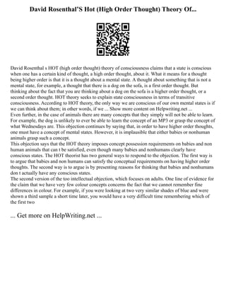 David Rosenthal’S Hot (High Order Thought) Theory Of...
David Rosenthal s HOT (high order thought) theory of consciousness claims that a state is conscious
when one has a certain kind of thought, a high order thought, about it. What it means for a thought
being higher order is that it is a thought about a mental state. A thought about something that is not a
mental state, for example, a thought that there is a dog on the sofa, is a first order thought. But
thinking about the fact that you are thinking about a dog on the sofa is a higher order thought, or a
second order thought. HOT theory seeks to explain state consciousness in terms of transitive
consciousness. According to HOT theory, the only way we are conscious of our own mental states is if
we can think about them; in other words, if we ... Show more content on Helpwriting.net ...
Even further, in the case of animals there are many concepts that they simply will not be able to learn.
For example, the dog is unlikely to ever be able to learn the concept of an MP3 or grasp the concept of
what Wednesdays are. This objection continues by saying that, in order to have higher order thoughts,
one must have a concept of mental states. However, it is implausible that either babies or nonhuman
animals grasp such a concept.
This objection says that the HOT theory imposes concept possession requirements on babies and non
human animals that can t be satisfied, even though many babies and nonhumans clearly have
conscious states. The HOT theorist has two general ways to respond to the objection. The first way is
to argue that babies and non humans can satisfy the conceptual requirements on having higher order
thoughts. The second way is to argue is by presenting reasons for thinking that babies and nonhumans
don t actually have any conscious states.
The second version of the too intellectual objection, which focuses on adults. One line of evidence for
the claim that we have very few colour concepts concerns the fact that we cannot remember fine
differences in colour. For example, if you were looking at two very similar shades of blue and were
shown a third sample a short time later, you would have a very difficult time remembering which of
the first two
... Get more on HelpWriting.net ...
 