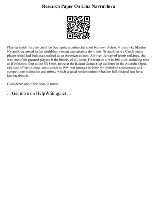Research Paper On Lina Navratilova
Playing inside the clay court has been quite a patriarchal sport but nevertheless, women like Martina
Navratilova proved to the world that women can certainly do it, too. Navratilova is a Czech tennis
player which had been nationalized as an American citizen. All over the web of tennis rankings, she
was one of the greatest players in the history of this sport. He went on to win 168 titles, including nine
at Wimbledon, four at the US Open, twice at the Roland Garros Cup and three in the Australia Open.
She laid off her shining tennis career in 1994 but returned in 2000 for exhibition tournaments and
competitions in doubles and mixed, which created pandemonium when her full pledged fans have
known about it.
Considered one of the bests in tennis
... Get more on HelpWriting.net ...
 