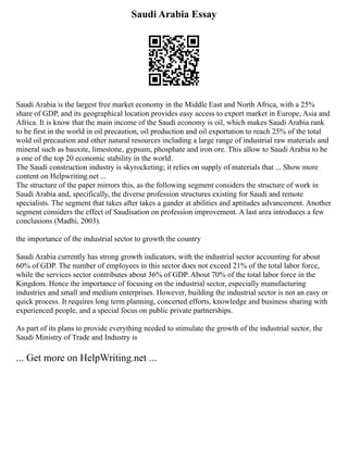 Saudi Arabia Essay
Saudi Arabia is the largest free market economy in the Middle East and North Africa, with a 25%
share of GDP, and its geographical location provides easy access to export market in Europe, Asia and
Africa. It is know that the main income of the Saudi economy is oil, which makes Saudi Arabia rank
to be first in the world in oil precaution, oil production and oil exportation to reach 25% of the total
wold oil precaution and other natural resources including a large range of industrial raw materials and
mineral such as bauxite, limestone, gypsum, phosphate and iron ore. This allow to Saudi Arabia to be
a one of the top 20 economic stability in the world.
The Saudi construction industry is skyrocketing; it relies on supply of materials that ... Show more
content on Helpwriting.net ...
The structure of the paper mirrors this, as the following segment considers the structure of work in
Saudi Arabia and, specifically, the diverse profession structures existing for Saudi and remote
specialists. The segment that takes after takes a gander at abilities and aptitudes advancement. Another
segment considers the effect of Saudisation on profession improvement. A last area introduces a few
conclusions (Madhi, 2003).
the importance of the industrial sector to growth the country
Saudi Arabia currently has strong growth indicators, with the industrial sector accounting for about
60% of GDP. The number of employees in this sector does not exceed 21% of the total labor force,
while the services sector contributes about 36% of GDP. About 70% of the total labor force in the
Kingdom. Hence the importance of focusing on the industrial sector, especially manufacturing
industries and small and medium enterprises. However, building the industrial sector is not an easy or
quick process. It requires long term planning, concerted efforts, knowledge and business sharing with
experienced people, and a special focus on public private partnerships.
As part of its plans to provide everything needed to stimulate the growth of the industrial sector, the
Saudi Ministry of Trade and Industry is
... Get more on HelpWriting.net ...
 