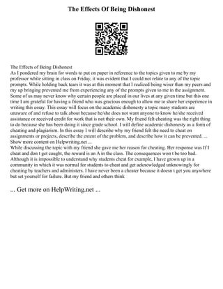 The Effects Of Being Dishonest
The Effects of Being Dishonest
As I pondered my brain for words to put on paper in reference to the topics given to me by my
professor while sitting in class on Friday, it was evident that I could not relate to any of the topic
prompts. While holding back tears it was at this moment that I realized being wiser than my peers and
my up bringing prevented me from experiencing any of the prompts given to me in the assignment.
Some of us may never know why certain people are placed in our lives at any given time but this one
time I am grateful for having a friend who was gracious enough to allow me to share her experience in
writing this essay. This essay will focus on the academic dishonesty a topic many students are
unaware of and refuse to talk about because he/she does not want anyone to know he/she received
assistance or received credit for work that is not their own. My friend felt cheating was the right thing
to do because she has been doing it since grade school. I will define academic dishonesty as a form of
cheating and plagiarism. In this essay I will describe why my friend felt the need to cheat on
assignments or projects, describe the extent of the problem, and describe how it can be prevented. ...
Show more content on Helpwriting.net ...
While discussing the topic with my friend she gave me her reason for cheating. Her response was If I
cheat and don t get caught, the reward is an A in the class. The consequences won t be too bad.
Although it is impossible to understand why students cheat for example, I have grown up in a
community in which it was normal for students to cheat and get acknowledged unknowingly for
cheating by teachers and administers. I have never been a cheater because it doesn t get you anywhere
but set yourself for failure. But my friend and others think
... Get more on HelpWriting.net ...
 