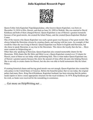 Julia Kapiolani Research Paper
Queen Esther Julia Kapiolani Napelakapuokakae, other known Queen Kapiolani, was born on
December 31,1834 in Hilo, Hawaii, and died on June 24, 1899 in Waikiki. She was married to David
Kalakaua and both of them changed Hawaii. Queen Kapiolani is one of Hawaii s greatest monarchs
because of her good morals, she created the Iolani Palace, and she created Queen Kapiolani Medical
Center
One of the reasons why Queen Kapiolani was such a great queen was because of her great morals. She
always helped the Hawaiian citizens by creating chants, and staying with her roots. An example of that
would be when she was living in Hawaii. Queen Kapiolani was fluent in English and Hawaiian, but
she chose to speak Hawaiian, to say true to the Hawaiians. This shows the loyalty that she has ... Show
more content on Helpwriting.net ...
Other than only speaking in Hawaiian, Queen Kapiolani also created memorable chants for the
Hawaiians. With chants like He Mele and Mele La na i, Queen Kapiolani created over 15 chants for
Hawaii, most of them we use today while performing hula. This is what makes Queen Kapiolani one
of Hawaii s greatest queens because this show the amount of time effort she puts into helping Hawaii.
She is not only to create chants for Hawaii, but she also was able to build monuments like the Iolani
Palace.
If creating historical chants and having good morals was not enough, Queen Kapiolani also created the
only palace in the United States of America. Before the beautiful palace that we see today, the original
palace had many flaws. King David Kalakaua, Kapiolani husband, has been stressing that the palace
needs repairs to show a more appropriate structure for the royal residence. In 1878, King Kalakaua got
his wish, as funds were received for the remodeling to commence.
... Get more on HelpWriting.net ...
 