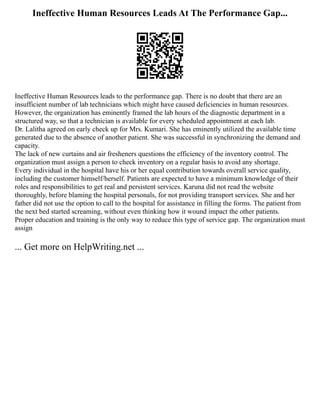 Ineffective Human Resources Leads At The Performance Gap...
Ineffective Human Resources leads to the performance gap. There is no doubt that there are an
insufficient number of lab technicians which might have caused deficiencies in human resources.
However, the organization has eminently framed the lab hours of the diagnostic department in a
structured way, so that a technician is available for every scheduled appointment at each lab.
Dr. Lalitha agreed on early check up for Mrs. Kumari. She has eminently utilized the available time
generated due to the absence of another patient. She was successful in synchronizing the demand and
capacity.
The lack of new curtains and air fresheners questions the efficiency of the inventory control. The
organization must assign a person to check inventory on a regular basis to avoid any shortage.
Every individual in the hospital have his or her equal contribution towards overall service quality,
including the customer himself/herself. Patients are expected to have a minimum knowledge of their
roles and responsibilities to get real and persistent services. Karuna did not read the website
thoroughly, before blaming the hospital personals, for not providing transport services. She and her
father did not use the option to call to the hospital for assistance in filling the forms. The patient from
the next bed started screaming, without even thinking how it wound impact the other patients.
Proper education and training is the only way to reduce this type of service gap. The organization must
assign
... Get more on HelpWriting.net ...
 
