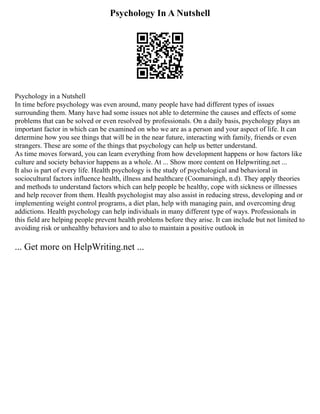 Psychology In A Nutshell
Psychology in a Nutshell
In time before psychology was even around, many people have had different types of issues
surrounding them. Many have had some issues not able to determine the causes and effects of some
problems that can be solved or even resolved by professionals. On a daily basis, psychology plays an
important factor in which can be examined on who we are as a person and your aspect of life. It can
determine how you see things that will be in the near future, interacting with family, friends or even
strangers. These are some of the things that psychology can help us better understand.
As time moves forward, you can learn everything from how development happens or how factors like
culture and society behavior happens as a whole. At ... Show more content on Helpwriting.net ...
It also is part of every life. Health psychology is the study of psychological and behavioral in
sociocultural factors influence health, illness and healthcare (Coomarsingh, n.d). They apply theories
and methods to understand factors which can help people be healthy, cope with sickness or illnesses
and help recover from them. Health psychologist may also assist in reducing stress, developing and or
implementing weight control programs, a diet plan, help with managing pain, and overcoming drug
addictions. Health psychology can help individuals in many different type of ways. Professionals in
this field are helping people prevent health problems before they arise. It can include but not limited to
avoiding risk or unhealthy behaviors and to also to maintain a positive outlook in
... Get more on HelpWriting.net ...
 