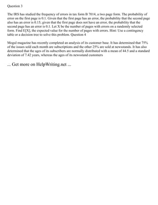 Question 3
The IRS has studied the frequency of errors in tax form B 7014, a two page form. The probability of
error on the first page is 0.1. Given that the first page has an error, the probability that the second page
also has an error is 0.15; given that the first page does not have an error, the probability that the
second page has an error is 0.1. Let X be the number of pages with errors on a randomly selected
form. Find E[X], the expected value for the number of pages with errors. Hint: Use a contingency
table or a decision tree to solve this problem. Question 4
Mogul magazine has recently completed an analysis of its customer base. It has determined that 75%
of the issues sold each month are subscriptions and the other 25% are sold at newsstands. It has also
determined that the ages of its subscribers are normally distributed with a mean of 44.5 and a standard
deviation of 7.42 years, whereas the ages of its newsstand customers
... Get more on HelpWriting.net ...
 