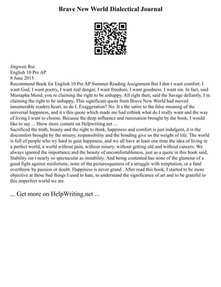 Brave New World Dialectical Journal
Jingwen Rui
English 10 Pre AP
8 June 2015
Recommend Book for English 10 Pre AP Summer Reading Assignment But I don t want comfort. I
want God, I want poetry, I want real danger, I want freedom, I want goodness. I want sin. In fact, said
Mustapha Mond, you re claiming the right to be unhappy. All right then, said the Savage defiantly, I m
claiming the right to be unhappy, This significant quote from Brave New World had moved
innumerable readers heart, so do I. Exaggeration? No. It s the satire to the false meaning of the
universal happiness, and it s this quote which made me had rethink what do I really want and the way
of living I want to choose. Because the deep influence and rumination brought by the book, I would
like to say ... Show more content on Helpwriting.net ...
Sacrificed the truth, beauty and the right to think, happiness and comfort is just indulgent, it is the
discomfort brought by the misery, responsibility and the bonding give us the weight of life. The world
is full of people who try hard to gain happiness, and we all have at least one time the idea of living in
a perfect world, a world without pain, without misery, without getting old and without cancers. We
always ignored the importance and the beauty of uncomfortableness, just as a quote in this book said,
Stability isn t nearly so spectacular as instability. And being contented has none of the glamour of a
good fight against misfortune, none of the picturesqueness of a struggle with temptation, or a fatal
overthrow by passion or doubt. Happiness is never grand . After read this book, I started to be more
objective at those bad things I used to hate, to understand the significance of art and to be grateful to
this imperfect world we are
... Get more on HelpWriting.net ...
 