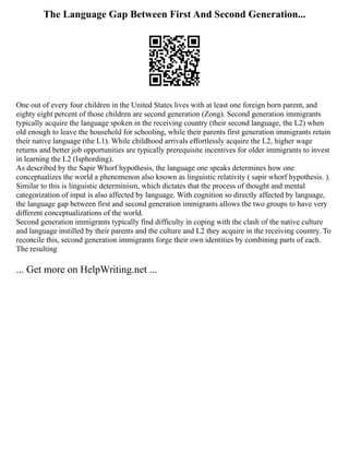 The Language Gap Between First And Second Generation...
One out of every four children in the United States lives with at least one foreign born parent, and
eighty eight percent of those children are second generation (Zong). Second generation immigrants
typically acquire the language spoken in the receiving country (their second language, the L2) when
old enough to leave the household for schooling, while their parents first generation immigrants retain
their native language (the L1). While childhood arrivals effortlessly acquire the L2, higher wage
returns and better job opportunities are typically prerequisite incentives for older immigrants to invest
in learning the L2 (Isphording).
As described by the Sapir Whorf hypothesis, the language one speaks determines how one
conceptualizes the world a phenomenon also known as linguistic relativity ( sapir whorf hypothesis. ).
Similar to this is linguistic determinism, which dictates that the process of thought and mental
categorization of input is also affected by language. With cognition so directly affected by language,
the language gap between first and second generation immigrants allows the two groups to have very
different conceptualizations of the world.
Second generation immigrants typically find difficulty in coping with the clash of the native culture
and language instilled by their parents and the culture and L2 they acquire in the receiving country. To
reconcile this, second generation immigrants forge their own identities by combining parts of each.
The resulting
... Get more on HelpWriting.net ...
 