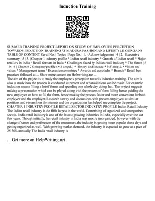 Induction Training
SUMMER TRAINING PROJECT REPORT ON STUDY OF EMPLOYEES PERCEPTION
TOWARDS INDUCTION TRAINING AT MADURA FASHION AND LIFESTYLE, GURGAON
TABLE OF CONTENT Serial No. | Topics | Page No. | 1. | Acknowledgement | 4 | 2. | Executive
summary | 5 | 3. | Chapter 1 Industry profile * Indian retail industry * Growth of Indian retail * Major
retailers in India * Retail formats in India * Challenges faced by Indian retail industry * The future | 6
10 | 4. | Chapter 2 Company profile (MF amp;L) * History and lineage * MF amp;L * Vision and
values * Management team * Executive committee * Awards and accolades * Brands * Retail best
practices followed at ... Show more content on Helpwriting.net ...
The aim of the project is to study the employee s perception towards induction training. The aim is
also to study how the process is conducted at present and what additions can be made. For example
induction means filling a lot of forms and spending one whole day doing that. The project suggests
making a presentation which can be played along with the process of form filling hence guiding the
new employee on how to fill the form, hence making the process faster and more convenient for both
employee and the employer. Research survey and discussions with present employees at similar
positions and research on the internet and the organization has helped me complete the project.
CHAPTER 1 INDUSTRY PROFILE RETAIL SECTOR INDUSTRY PROFILE Indian Retail Industry
The Indian retail industry is the fifth largest in the world. Comprising of organized and unorganized
sectors, India retail industry is one of the fastest growing industries in India, especially over the last
few years. Though initially, the retail industry in India was mostly unorganized, however with the
change of tastes and preferences of the consumers, the industry is getting more popular these days and
getting organized as well. With growing market demand, the industry is expected to grow at a pace of
25 30% annually. The India retail industry is
... Get more on HelpWriting.net ...
 