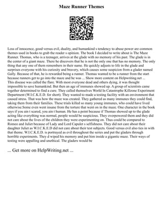 Maze Runner Themes
Loss of innocence, good versus evil, duality, and humankind s tendency to abuse power are common
themes used in books to grab the reader s opinion. The book I decided to write about is The Maze
Runner. Thomas, who is a teenager, arrives at the glade with no memory of his past. The glade is in
the center of a giant maze. There he discovers that he is not the only one that has no memory. The only
thing that any one of them remembers in their name. He quickly adjusts to life in the glade and
surprises everyone with his curiosity and bravery, which causes some suspicion from a glader named
Gally. Because of that, he is rewarded being a runner. Thomas wanted to be a runner from the start
because runners get to go into the maze and he was ... Show more content on Helpwriting.net ...
This disease was called the flare. With most everyone dead and others dying, it was thought
impossible to save humankind. But then an age of immunes showed up. A group of scientists came
together determined to find a cure. They called themselves World In Catastrophe Killzone Experiment
Department (W.I.C.K.E.D. for short). They wanted to made a testing facility with an environment that
caused stress. That was how the maze was created. They gathered as many immunes they could find,
taking them from their families. These trials killed so many young immunes, who could have lived
otherwise.Some even went insane from the torture that went on in the maze. One character in the book
says if you ain t scared, you ain t human. He has a point because if Thomas showed up to the glade
acting like everything was normal, people would be suspicious. They overpowered them and they did
not care about the lives of the children they were experimenting on. Thus could be compared to
Romeo and Juliet because of Lady and Lord Capulet s selfishness. They did not care about their
daughter Juliet as W.I.C.K.E.D did not care about their test subjects. Good versus evil also ties in with
that theme. W.I.C.K.E.D. is portrayed as evil throughout the series and put the gladers through
horrible experiments. They d wiped his memory and put him inside a gigantic maze. Their ways of
testing were appalling and unethical. The gladers would be
... Get more on HelpWriting.net ...
 