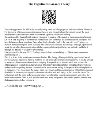 The Cognitive Dissonance Theory
The roaring years of the 1950s did not only bring about racial segregation and international liberation.
For the world of the communication researchers, it also brought about the birth of one of the most
notable behavioral theories known to date the Cognitive Dissonance Theory.
As mentioned by Bryant Smith in their Historical Overview of Research in Communication Science
(2010, p. 13), majority of the theories and research that supported the communication discipline was
heavily borrowed and translated from other fields of study. Such is the case of Leon Festinger, a
Russian Jewish immigrant from Stanford who specialized in social psychology. Through a published
work, he introduced communication scholars to the relationship of behavior, attitude, and beliefs
through his Theory of Cognitive Dissonance.
First proposed in the year 1957, Festinger argued that a human being s ... Show more content on
Helpwriting.net ...
This, I believe, is its most important contribution. The theory, although initially a product of social
psychology, has become a flexible platform for all forms of communication research. It can be applied
to a myriad of communication sciences, ranging from political, to interpersonal, and even to the
effectiveness of journalism and advertising. This theory provides scholars with plausible hypotheses
and rationales regarding various communication phenomena, aiding in the prediction and explanation
of behaviors. This being said, the steady pace, movement and the continuous use of the theory is proof
that belief in the theory of cognitive dissonance is alive and well today. In fact, with the rise of the
Millennials and the rapid and exponential use of social media, cognitive dissonance, as well as the
behaviors that stem from it, will become more and more rampant as freedom of speech, and the bias
that accompanies it, has become a
... Get more on HelpWriting.net ...
 