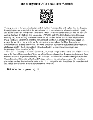 The Background Of The East Timor Conflict
This paper aims to lay down the background of the East Timor conflict and explain how the lingering
historical sources when added to the recent issues led to an environment where the national capacity
and institutions of the country were demolished. While the history of the conflict is vast but here the
conflict has been divided into two phases, i.e., 1999 2002 and 2006 2008. Furthermore, the peace
building efforts and security initiatives carried out by multiple Actors shall be critically examined.
Peace building is an umbrella term that constitutes of construction of security in every aspect. So,
moving forward it is vital to point out the intersection between Peace building, humanitarian,
development and military approaches. The paper concluded by elaborating both the achievement and
challenges faced by local, national and international actors in peace building mechanisms.
Introduction: History of the Conflict
Timor Leste is a country in maritime Southeast Asia, which comprises the eastern land of Timor island
and to the East of Indonesia. East Timor has a long lineage of accepting descendants of migrants from
the three waves of migration comprising of Australoids, Austronesians and Proto Malayas from Indo
China. From the 16th century, Dutch and Portugal exploited the natural resources of the island and
gradually established administrative control. In 1769, Portugal invaded East Timor for its sandalwood
and coffee. The territorial division between Dutch colonised
... Get more on HelpWriting.net ...
 