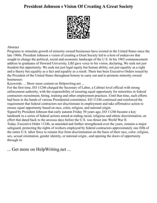 President Johnson s Vision Of Creating A Great Society
Abstract
Programs to stimulate growth of minority owned businesses have existed in the United States since the
late 1960s. President Johnson s vision of creating a Great Society led to a host of endeavors that
sought to change the political, social and economic landscape of the U.S. In his 1965 commencement
address to graduates of Howard University, LBJ gave voice to his vision, declaring, We seek not just
freedom but opportunity. We seek not just legal equity but human ability, not just equality as a right
and a theory but equality as a fact and equality as a result. There has been Executive Orders issued by
the President of the United States throughout history to carry out and to promote minority owned
businesses:
Keywords: ... Show more content on Helpwriting.net ...
For the first time, EO 11246 charged the Secretary of Labor, a Cabinet level official with strong
enforcement authority, with the responsibility of ensuring equal opportunity for minorities in federal
contractors recruitment, hiring, training and other employment practices. Until that time, such efforts
had been in the hands of various Presidential committees. EO 11246 continued and reinforced the
requirement that federal contractors not discriminate in employment and take affirmative action to
ensure equal opportunity based on race, color, religion, and national origin.
Signed by President Johnson that early autumn Friday 50 years ago, EO 11246 became a key
landmark in a series of federal actions aimed at ending racial, religious and ethnic discrimination, an
effort that dated back to the anxious days before the U.S. was thrust into World War II.
Today, Executive Order 11246, as amended and further strengthened over the years, remains a major
safeguard, protecting the rights of workers employed by federal contractors approximately one fifth of
the entire U.S. labor force to remain free from discrimination on the basis of their race, color, religion,
sex, sexual orientation, gender identity, or national origin...and opening the doors of opportunity
through its
... Get more on HelpWriting.net ...
 