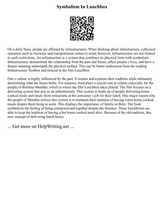Symbolism In Lunchbox
On a daily basis, people are affected by infrastructures. When thinking about infrastructure, a physical
operation such as freeways and transportation comes to mind; however, infrastructures are not limited
to such restrictions. An infrastructure is a system that combines its physical form with symbolism.
Infrastructures demonstrate the relationship from the past and future, affect people s lives, and have a
deeper meaning underneath the physical surface. This can be better understood from the reading
Infrastructure Toolbox and noticed in the film Lunchbox.
One s culture is highly influenced by the past. It creates and explains their tradition while ultimately
determining what the future holds. For instance, food plays a crucial role in culture especially for the
people of Bombay/Mumbai; which is where the film Lunchbox takes placed. The film focuses on a
delivering system that acts as an infrastructure. This system is made up of people delivering home
cooked meals and meals from restaurants at the consumer s job for their lunch. One major reason why
the people of Mumbai utilizes this system is to maintain their tradition of having warm home cooked
meals despite them being at work. This displays the importance of family to them. The food
symbolizes the feeling of being connected and together despite the distance. These lunchboxes are
able to keep the tradition of having a hot home cooked meal alive. Because of the old tradition, this
new concept of delivering lunch boxes
... Get more on HelpWriting.net ...
 