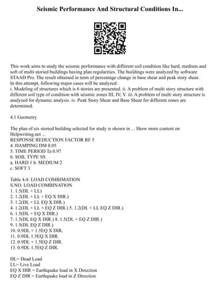 Seismic Performance And Structural Conditions In...
This work aims to study the seismic performance with different soil condition like hard, medium and
soft of multi storied buildings having plan regularities. The buildings were analyzed by software
STAAD Pro. The result obtained in term of percentage change in base shear and peak story shear.
In this attempt, following major cases will be analyzed:
i. Modeling of structures which is 6 stories are presented. ii. A problem of multi story structure with
different soil type of condition with seismic zones III, IV, V. iii. A problem of multi story structure is
analyzed for dynamic analysis. iv. Peak Story Shear and Base Shear for different zones are
determined.
4.1 Geometry
The plan of six storied building selected for study is shown in ... Show more content on
Helpwriting.net ...
RESPONSE REDUCTION FACTOR RF 5
4. DAMPING DM 0.05
5. TIME PERIOD Ta 0.97
6. SOIL TYPE SS
a. HARD 1 b. MEDIUM 2
c. SOFT 3
Table 4.4: LOAD COMBIMATION
S.NO. LOAD COMBINATION
1. 1.5(DL + LL)
2. 1.2(DL + LL + EQ X DIR.)
3. 1.2(DL + LL EQ X DIR.)
4. 1.2(DL + LL + EQ Z DIR.) 5. 1.2(DL + LL EQ Z DIR.)
6. 1.5(DL + EQ X DIR.)
7. 1.5(DL EQ X DIR.) 8. 1.5(DL + EQ Z DIR.)
9. 1.5(DL EQ Z DIR.)
10. 0.9DL + 1.5EQ X DIR.
11. 0.9DL 1.5EQ X DIR.
12. 0.9DL + 1.5EQ Z DIR.
13. 0.9DL 1.5EQ Z DIR.
DL= Dead Load
LL= Live Load
EQ X DIR = Earthquake load in X Direction
EQ Z DIR = Earthquake load in Z Direction
 