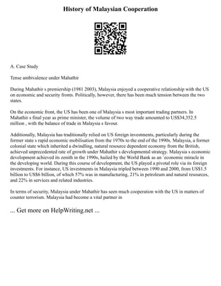 History of Malaysian Cooperation
A. Case Study
Tense ambivalence under Mahathir
During Mahathir s premiership (1981 2003), Malaysia enjoyed a cooperative relationship with the US
on economic and security fronts. Politically, however, there has been much tension between the two
states.
On the economic front, the US has been one of Malaysia s most important trading partners. In
Mahathir s final year as prime minister, the volume of two way trade amounted to US$34,352.5
million , with the balance of trade in Malaysia s favour.
Additionally, Malaysia has traditionally relied on US foreign investments, particularly during the
former state s rapid economic mobilisation from the 1970s to the end of the 1990s. Malaysia, a former
colonial state which inherited a dwindling, natural resource dependent economy from the British,
achieved unprecedented rate of growth under Mahathir s developmental strategy. Malaysia s economic
development achieved its zenith in the 1990s, hailed by the World Bank as an `economic miracle in
the developing world. During this course of development, the US played a pivotal role via its foreign
investments. For instance, US investments in Malaysia tripled between 1990 and 2000, from US$1.5
billion to US$6 billion, of which 57% was in manufacturing, 21% in petroleum and natural resources,
and 22% in services and related industries.
In terms of security, Malaysia under Mahathir has seen much cooperation with the US in matters of
counter terrorism. Malaysia had become a vital partner in
... Get more on HelpWriting.net ...
 