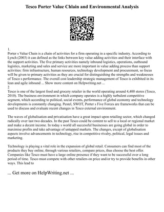 Tesco Porter Value Chlain and Environmental Analysis
1.
Porter s Value Chain is a chain of activities for a firm operating in a specific industry. According to
Lynch (2003) it can defined as the links between key value adding activities and their interface with
the support activities. The five primary activities namely inbound logistics, operations, outbound
logistics, marketing and sales and service are more important in value adding process than support
activities: firm infrastructure, human resources, technology development and procurement, so focus
will be given to primary activities as they are crucial for distinguishing the strengths and weaknesses
of Tesco s performance. The overall cost leadership strategic management of Tesco is exhibited in its
lean and agile inbound ... Show more content on Helpwriting.net ...
2
Tesco is one of the largest food and grocery retailer in the world operating around 4,400 stores (Tesco,
2010). The business environment in which company operates is a highly turbulent competitive
segment, which according to political, social events, performance of global economy and technology
developments is constantly changing. Pestel, SWOT, Porter s Five Forces are frameworks that can be
used to discuss and evaluate recent changes in Tesco external environment.
The waves of globalisation and privatisation have a great impact upon retailing sector, which changed
radically over last two decades. In the past Tesco could be content to sell to a local or regional market
and make a decent income. In today s world all successful businesses are going global in order to
maximise profits and take advantage of untapped markets. The changes, except of globalisation
aspects involve advancements in technology, rise in competitive rivalry, political, legal issues and
marketing.
Technology is playing a vital role in the expansion of global retail. Consumers can find most of the
products they buy online, through various retailers, compare prices, thus choose the best offer.
Companies like Tesco must have a large online presence if they want to be successful over a long
period of time. Tesco must compete with other retailers on price and/or try to provide benefits in other
ways. This lead to
... Get more on HelpWriting.net ...
 