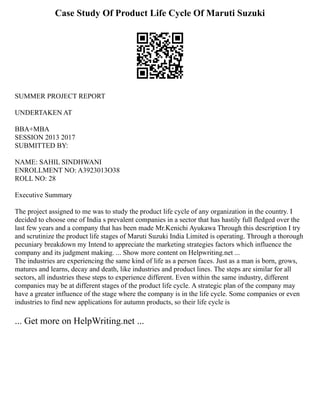 Case Study Of Product Life Cycle Of Maruti Suzuki
SUMMER PROJECT REPORT
UNDERTAKEN AT
BBA+MBA
SESSION 2013 2017
SUBMITTED BY:
NAME: SAHIL SINDHWANI
ENROLLMENT NO: A3923013O38
ROLL NO: 28
Executive Summary
The project assigned to me was to study the product life cycle of any organization in the country. I
decided to choose one of India s prevalent companies in a sector that has hastily full fledged over the
last few years and a company that has been made Mr.Kenichi Ayukawa Through this description I try
and scrutinize the product life stages of Maruti Suzuki India Limited is operating. Through a thorough
pecuniary breakdown my Intend to appreciate the marketing strategies factors which influence the
company and its judgment making. ... Show more content on Helpwriting.net ...
The industries are experiencing the same kind of life as a person faces. Just as a man is born, grows,
matures and learns, decay and death, like industries and product lines. The steps are similar for all
sectors, all industries these steps to experience different. Even within the same industry, different
companies may be at different stages of the product life cycle. A strategic plan of the company may
have a greater influence of the stage where the company is in the life cycle. Some companies or even
industries to find new applications for autumn products, so their life cycle is
... Get more on HelpWriting.net ...
 