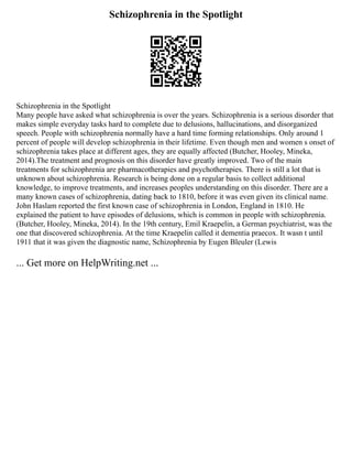 Schizophrenia in the Spotlight
Schizophrenia in the Spotlight
Many people have asked what schizophrenia is over the years. Schizophrenia is a serious disorder that
makes simple everyday tasks hard to complete due to delusions, hallucinations, and disorganized
speech. People with schizophrenia normally have a hard time forming relationships. Only around 1
percent of people will develop schizophrenia in their lifetime. Even though men and women s onset of
schizophrenia takes place at different ages, they are equally affected (Butcher, Hooley, Mineka,
2014).The treatment and prognosis on this disorder have greatly improved. Two of the main
treatments for schizophrenia are pharmacotherapies and psychotherapies. There is still a lot that is
unknown about schizophrenia. Research is being done on a regular basis to collect additional
knowledge, to improve treatments, and increases peoples understanding on this disorder. There are a
many known cases of schizophrenia, dating back to 1810, before it was even given its clinical name.
John Haslam reported the first known case of schizophrenia in London, England in 1810. He
explained the patient to have episodes of delusions, which is common in people with schizophrenia.
(Butcher, Hooley, Mineka, 2014). In the 19th century, Emil Kraepelin, a German psychiatrist, was the
one that discovered schizophrenia. At the time Kraepelin called it dementia praecox. It wasn t until
1911 that it was given the diagnostic name, Schizophrenia by Eugen Bleuler (Lewis
... Get more on HelpWriting.net ...
 