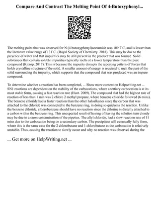 Compare And Contrast The Melting Point Of 4-Butoxyphenyl...
The melting point that was observed for N (4 butoxyphenyl)acetamide was 109.7˚C, and is lower than
the literature value range of 131˚C. (Royal Society of Chemistry. 2018). This may be due to the
presence of water and that impurities may be still present in the product that was formed. Solid
substances that contain soluble impurities typically melts at a lower temperature than the pure
compound (Kirsop. 2017). This is because the impurity disrupts the repeating pattern of forces that
holds crystalline structure of the solid. A smaller amount of energy is required to melt the part of the
solid surrounding the impurity, which supports that the compound that was produced was an impure
compound.
To determine whether a reaction has been completed, ... Show more content on Helpwriting.net ...
SN1 reactions are dependent on the stability of the carbocations, where a tertiary carbocation is at its
most stable form, causing a fast reaction rate (Hunt. 2009). The compound that had the highest rate of
reaction of less than 1 min was 2 chloro 2 methyl propane, where benzene chloride followed (6 mins).
The benzene chloride had a faster reaction than the other haloalkanes since the carbon that was
attached to the chloride was connected to the benzene ring, in doing so quickens the reaction. Unlike
the benzene chloride, chlorobenzene should have no reaction since the chlorine is directly attached to
a carbon within the benzene ring. This unexpected result of having of having the solution turn cloudy
may be due to a cross contamination of the pipettes. The allyl chloride, had a slow reaction rate of 11
mins due to the carbocation being on a secondary carbon. The precipitate will eventually fully form,
where this is the same case for the 2 chlorobutane and 1 chlorobutane as the carbocation is relatively
unstable. Thus, causing the reaction to slowly occur and why no reaction was observed during the
... Get more on HelpWriting.net ...
 
