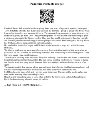 Pandemic Death Monologue
Pandemic Death So It started when I was young about nine years of age and it was early in the year
1350. It started a little like this, there was a knock on the door and I got up to go see who it was. When
I opened the door there was a man on his horse. The man asked my parents were home, they were, so I
said I could go and get them. Once I had gotten my parents the man asked if they are willing to go on
a trip through the sea to Kwillining, London. They said they would, so they put in there few overalls
and dirty old jeans into a small waggon that are going to have to hall 46 miles to get to the ship. I have
two brothers ... Show more content on Helpwriting.net ...
Her mother had just died of plague and Elizabeth needed somewhere to go so, I invited her over.
Brett said,
We all went inside and ate some soup. Once we were done we told each other a little about what we
liked to do for fun. After that we drew things in the dirt. WE were having so much fun together...Until
there was a deep voice outside our door.
The voice was booming, dark, and scary. They then suddenly I saw the door split in two. A man about
twice the height as me then thundered in. The man started rambling on about how everyone is dieing
and that the world was going to end. I noticed there were swollen oval shaped things the size of an
apple.
The man then asked, I ve traveled a long way and i m so tired of seeing dead bodies everywhere I go I
was also wondering if I could sit a while here. Just about everyone is dead around here.
I told him he could stay a while and I got him some fresh water. The man said he would replace our
door and he was very sorry for hacking it down.
He got up and was getting ready to leave when he fell to the floor weakly and started coughing up
blood. We knew exactly what this meant. He had the
... Get more on HelpWriting.net ...
 