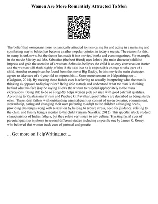 Women Are More Romanticly Attracted To Men
The belief that women are more romantically attracted to men caring for and acting in a nurturing and
comforting way to babies has become a rather popular opinion in today s society. The reason for this,
to many, is unknown, but the theme has made it into movies, books and even magazines. For example,
in the movie Marley and Me, Sebastian (the best friend) uses John s (the main character) child to
impress and grab the attention of a woman. Sebastian believes the child is an easy conversation starter
and the woman will think highly of him if she sees that he is responsible enough to take care of a
child. Another example can be found from the movie Big Daddy. In this movie the main character
agrees to take care of a 4 year old to impress his ... Show more content on Helpwriting.net ...
(Guéguen, 2014). By tracking these facials cues is referring to actually interpreting what the man is
thinking as opposed to display rules? Being able to track and understand what the man is thinking
behind what his face may be saying allows the woman to respond appropriately to the mans
expressions. Being able to do so allegedly helps women pick out men with good paternal qualities.
According to Rajalakshmi Sriram and Prachee G. Navalkar, good fathers are described as being sturdy
oaks . These ideal fathers with outstanding parental qualities consist of seven domains; commitment,
stewardship, caring and changing their own parenting to adapt to the children s changing needs,
providing challenges along with relaxation by helping to reduce stress, need for guidance, relating to
the child, and finally being a mentor to the child. (Sriram Navalkar, 2012). This specific article studied
characteristics of Indian fathers, but they relate very much to any culture. Tracking facial cues of
parental qualities is shown in several different studies including a specific one by James R. Roney
who believed that women track cues of parental and genetic
... Get more on HelpWriting.net ...
 