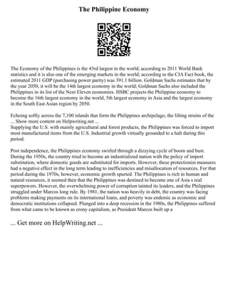 The Philippine Economy
The Economy of the Philippines is the 43rd largest in the world; according to 2011 World Bank
statistics and it is also one of the emerging markets in the world; according to the CIA Fact book, the
estimated 2011 GDP (purchasing power parity) was 391.1 billion. Goldman Sachs estimates that by
the year 2050, it will be the 14th largest economy in the world; Goldman Sachs also included the
Philippines in its list of the Next Eleven economies. HSBC projects the Philippine economy to
become the 16th largest economy in the world, 5th largest economy in Asia and the largest economy
in the South East Asian region by 2050.
Echoing softly across the 7,100 islands that form the Philippines archipelago, the lilting strains of the
... Show more content on Helpwriting.net ...
Supplying the U.S. with mainly agricultural and forest products, the Philippines was forced to import
most manufactured items from the U.S. Industrial growth virtually grounded to a halt during this
period.
Post independence, the Philippines economy swirled through a dizzying cycle of boom and bust.
During the 1950s, the country tried to become an industrialized nation with the policy of import
substitution, where domestic goods are substituted for imports. However, these protectionist measures
had a negative effect in the long term leading to inefficiencies and misallocation of resources. For that
period during the 1970s, however, economic growth spurted. The Philippines is rich in human and
natural resources, it seemed then that the Philippines was destined to become one of Asia s real
superpowers. However, the overwhelming power of corruption tainted its leaders, and the Philippines
struggled under Marcos long rule. By 1981, the nation was heavily in debt, the country was facing
problems making payments on its international loans, and poverty was endemic as economic and
democratic institutions collapsed. Plunged into a deep recession in the 1980s, the Philippines suffered
from what came to be known as crony capitalism, as President Marcos built up a
... Get more on HelpWriting.net ...
 