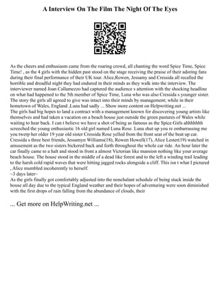 A Interview On The Film The Night Of The Eyes
As the cheers and enthusiasm came from the roaring crowd, all chanting the word Spice Time, Spice
Time! , as the 4 girls with the hidden past stood on the stage receiving the praise of their adoring fans
during their final performance of their UK tour. Alice,Rowen, Jessamy and Cressida all recalled the
horrible and dreadful night they had endured in their minds as they walk into the interview. The
interviewer named Joan Callamezzo had captured the audience s attention with the shocking headline
on what had happened to the 5th member of Spice Time, Luna who was also Cressida s younger sister.
The story the girls all agreed to give was intact into their minds by management; while in their
hometown of Wales, England ,Luna had sadly ... Show more content on Helpwriting.net ...
The girls had big hopes to land a contract with a management known for discovering young artists like
themselves and had taken a vacation on a beach house just outside the green pastures of Wales while
waiting to hear back. I can t believe we have a shot of being as famous as the Spice Girls ahhhhhhh
screeched the young enthusiastic 16 old girl named Luna Rose. Luna shut up you re embarrassing me
you twerp her older 19 year old sister Cressida Rose yelled from the front seat of the beat up car.
Cressida s three best friends, Jessamyn Williams(18), Rowen Howell(17), Alice Lester(19) watched in
amusement as the two sisters bickered back and forth throughout the whole car ride. An hour later the
car finally came to a halt and stood in front a almost Victorian like mansion nothing like your average
beach house. The house stood in the middle of a dead like forest and to the left a winding trail leading
to the harsh cold rapid waves that were hitting jagged rocks alongside a cliff. This isn t what I pictured
, Alice mumbled incoherently to herself.
~3 days later~
As the girls finally got comfortably adjusted into the nonchalant schedule of being stuck inside the
house all day due to the typical England weather and their hopes of adventuring were soon diminished
with the first drops of rain falling from the abundance of clouds, their
... Get more on HelpWriting.net ...
 