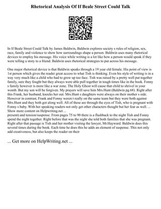 Rhetorical Analysis Of If Beale Street Could Talk
In If Beale Street Could Talk by James Baldwin, Baldwin explores society s rules of religion, sex,
race, family and violence to show how surroundings shape a person. Baldwin uses many rhetorical
devices to employ his message. His voice while writing is a lot like how a person would speak if they
were telling a story to a friend. Baldwin uses rhetorical strategies to put across his message.
One major rhetorical device is that Baldwin speaks through a 19 year old female. His point of view is
1st person which gives the reader great access to what Tish is thinking. Even his style of writing is in a
way very much like a child who had to grow up too face. Tish was raised by a pretty well put together
family, sure they fought but they always were able pull together in tough times like in the book. Fonny
s family however is more like a war zone. The Holy Ghost will cause that child to shrivel in your
womb. But my son will be forgiven. My prayers will save him Mrs.Hunt (Baldwin pg.68). Right after
this Frank, her husband, knocks her out. Mrs.Hunt s daughters were always on their mother s side.
However in contrast, Frank and Fonny weren t really on the same team but they were both against
Mrs.Hunt and they both got along well. All of these are through the eyes of Tish, who is pregnant with
Fonny s baby. With her speaking readers not only get other characters thought but her fear as well. ...
Show more content on Helpwriting.net ...
present) and tension/suspense. From pages 75 to 90 there is a flashback to the night Tish and Fonny
spend the night together. Right before that was the night she told both families that she was pregnant.
Right after that passage is Tish and her mother visiting the lawyer, Mr.Hayward. Baldwin does this
several times during the book. Each time he does this he adds an element of suspense. This not only
add creativeness, but also keeps the reader on their
... Get more on HelpWriting.net ...
 