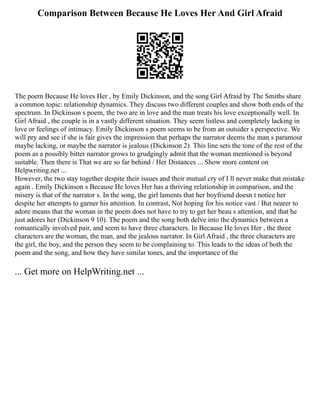 Comparison Between Because He Loves Her And Girl Afraid
The poem Because He loves Her , by Emily Dickinson, and the song Girl Afraid by The Smiths share
a common topic: relationship dynamics. They discuss two different couples and show both ends of the
spectrum. In Dickinson s poem, the two are in love and the man treats his love exceptionally well. In
Girl Afraid , the couple is in a vastly different situation. They seem listless and completely lacking in
love or feelings of intimacy. Emily Dickinson s poem seems to be from an outsider s perspective. We
will pry and see if she is fair gives the impression that perhaps the narrator deems the man s paramour
maybe lacking, or maybe the narrator is jealous (Dickinson 2). This line sets the tone of the rest of the
poem as a possibly bitter narrator grows to grudgingly admit that the woman mentioned is beyond
suitable. Then there is That we are so far behind / Her Distances ... Show more content on
Helpwriting.net ...
However, the two stay together despite their issues and their mutual cry of I ll never make that mistake
again . Emily Dickinson s Because He loves Her has a thriving relationship in comparison, and the
misery is that of the narrator s. In the song, the girl laments that her boyfriend doesn t notice her
despite her attempts to garner his attention. In contrast, Not hoping for his notice vast / But nearer to
adore means that the woman in the poem does not have to try to get her beau s attention, and that he
just adores her (Dickinson 9 10). The poem and the song both delve into the dynamics between a
romantically involved pair, and seem to have three characters. In Because He loves Her , the three
characters are the woman, the man, and the jealous narrator. In Girl Afraid , the three characters are
the girl, the boy, and the person they seem to be complaining to. This leads to the ideas of both the
poem and the song, and how they have similar tones, and the importance of the
... Get more on HelpWriting.net ...
 
