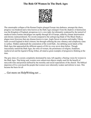 The Role Of Women In The Dark Ages
The catastrophic collapse of the Roman Empire plunged Europe into darkness, amongst the chaos,
progress was hindered and a time known as the Dark Ages emerged. From the shadows of destruction
rose the Kingdom of England, prosperous in it s own right, but ultimately weakened by the turmoil of
medieval times.Famine and plague ran rapidly through all of Europe, aided by climate deterioration
and chronic malnourishment. No sword compared to the unforgiving blade of The Black Death, a
plague more ferocious than any disease known to man. Anglo Saxon invasions and mighty Viking
raids covered England in thick crimson, but through suffering the eras vibrancy and complexity came
to surface. Hidden underneath the connotation of the word Dark , lies defining social ideals of the
Dark Ages that approached the different aspects of life in a way never done before. Though
inaccurately named the Dark Ages, the roles of women, the prominence of religion, feudalism,
medieval art and the legend of King Arthur, all stand as great examples of progressive thinking at the
time.
The grey skies of a society completely dominated by men, left equality a fleeting vision for women in
the Dark Ages. That being said, women were subservient objects simply used for the benefit of
men,with roles and position defined by the morality and social expectations of the church. The biblical
depiction of Eve convinced the people that women were inherently weaker and inferior to men. This
became the basis for all
... Get more on HelpWriting.net ...
 